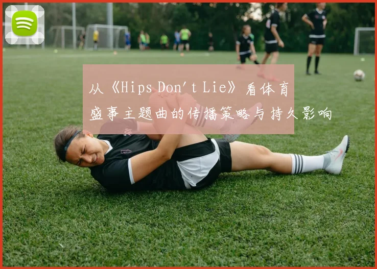 从《Hips Don't Lie》看体育盛事主题曲的传播策略与持久影响力
