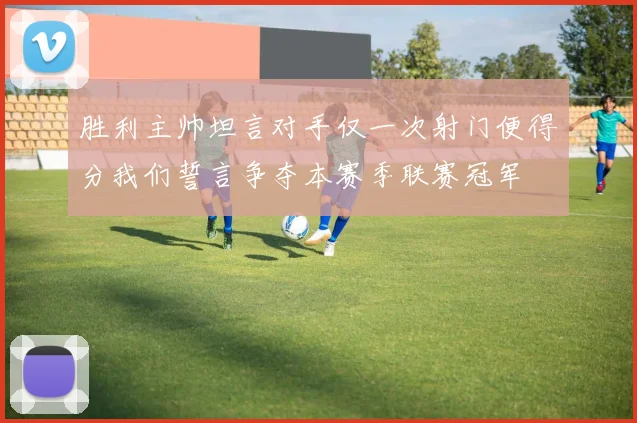 胜利主帅坦言对手仅一次射门便得分我们誓言争夺本赛季联赛冠军