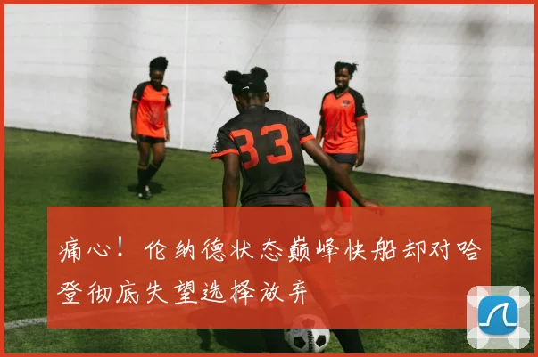 痛心！伦纳德状态巅峰快船却对哈登彻底失望选择放弃