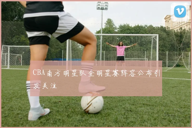 CBA南方明星队全明星赛阵容公布引发关注