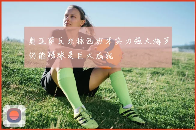 奥亚萨瓦尔称西班牙实力强大梅罗仍能踢球是巨大成就