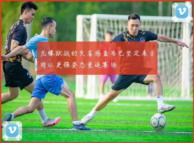 无缘欧战的失落感查洛巴坚定表示将以更强姿态重返赛场