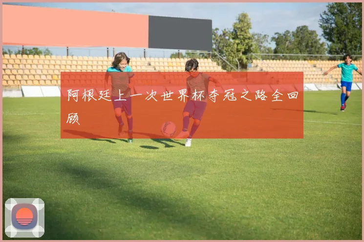 阿根廷上一次世界杯夺冠之路全回顾